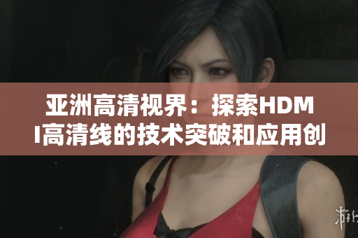 亞洲高清視界：探索HDMI高清線的技術(shù)突破和應(yīng)用創(chuàng)新