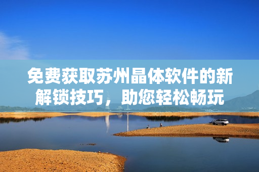 免費(fèi)獲取蘇州晶體軟件的新解鎖技巧，助您輕松暢玩