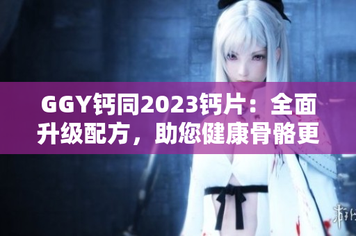 GGY鈣同2023鈣片：全面升級(jí)配方，助您健康骨骼更強(qiáng)壯