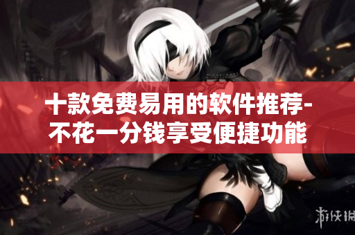 十款免費易用的軟件推薦-不花一分錢享受便捷功能