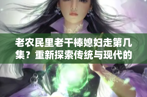 老農(nóng)民里老干棒媳婦走第幾集？重新探索傳統(tǒng)與現(xiàn)代的沖突