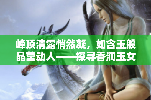 峰頂清露悄然凝，如含玉般晶瑩動(dòng)人——探尋香潤(rùn)玉女峰的神秘之美