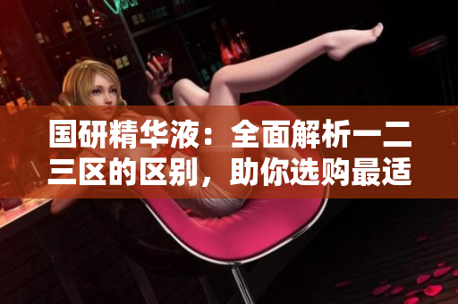 國(guó)研精華液：全面解析一二三區(qū)的區(qū)別，助你選購(gòu)最適合的產(chǎn)品