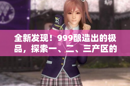 全新發(fā)現(xiàn)！999釀造出的極品，探索一、二、三產(chǎn)區(qū)的精品美酒