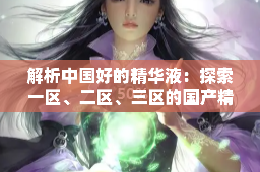 解析中國好的精華液：探索一區(qū)、二區(qū)、三區(qū)的國產(chǎn)精華液優(yōu)勢