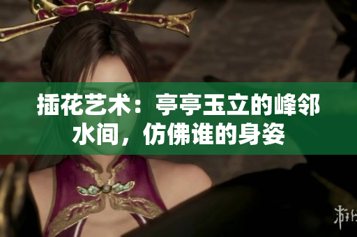 插花藝術(shù)：亭亭玉立的峰鄰水間，仿佛誰的身姿
