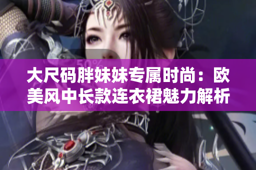 大尺碼胖妹妹專屬時(shí)尚：歐美風(fēng)中長款連衣裙魅力解析
