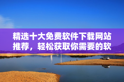 精選十大免費軟件下載網(wǎng)站推薦，輕松獲取你需要的軟件