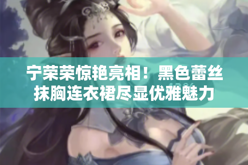 寧榮榮驚艷亮相！黑色蕾絲抹胸連衣裙盡顯優(yōu)雅魅力