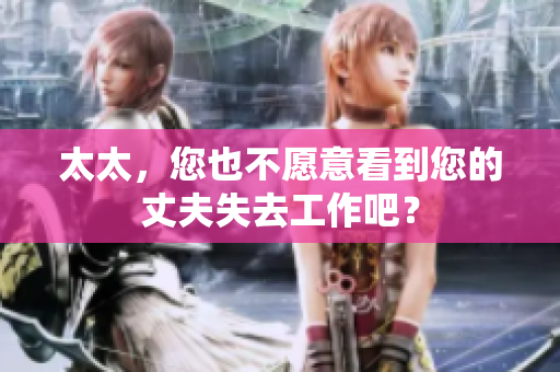 太太，您也不愿意看到您的丈夫失去工作吧？