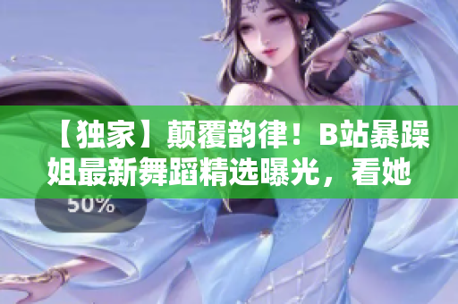 【獨(dú)家】顛覆韻律！B站暴躁姐最新舞蹈精選曝光，看她如何挑戰(zhàn)舞蹈極限