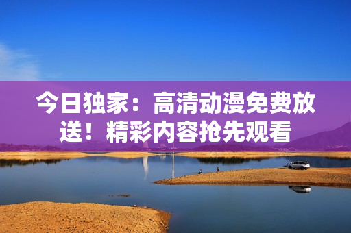 今日獨家：高清動漫免費放送！精彩內容搶先觀看