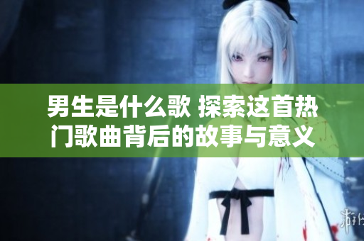 男生是什么歌 探索這首熱門(mén)歌曲背后的故事與意義