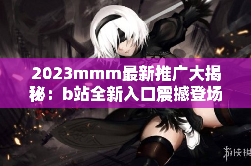 2023mmm最新推廣大揭秘：b站全新入口震撼登場，帶你探索全新體驗