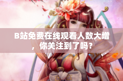 B站免費(fèi)在線觀看人數(shù)大增，你關(guān)注到了嗎？