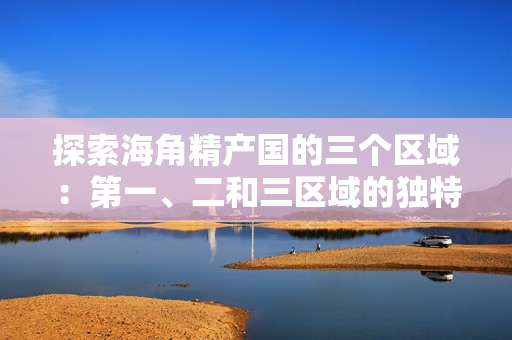 探索海角精產(chǎn)國的三個(gè)區(qū)域：第一、二和三區(qū)域的獨(dú)特差異和特點(diǎn)