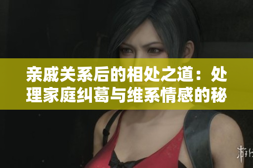 親戚關(guān)系后的相處之道：處理家庭糾葛與維系情感的秘訣