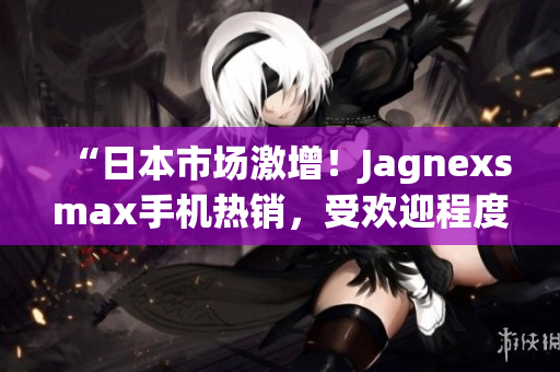 “日本市場激增！Jagnexsmax手機(jī)熱銷，受歡迎程度飆升！”