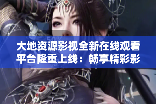 大地資源影視全新在線觀看平臺隆重上線：暢享精彩影視內(nèi)容，盡在指尖掌握