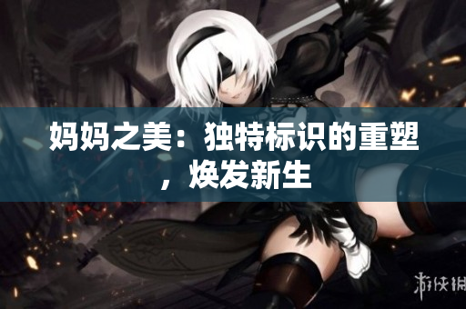 媽媽之美：獨(dú)特標(biāo)識(shí)的重塑，煥發(fā)新生