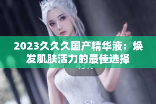 2023久久久國產(chǎn)精華液：煥發(fā)肌膚活力的最佳選擇