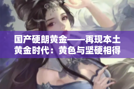 國(guó)產(chǎn)硬朗黃金——再現(xiàn)本土黃金時(shí)代：黃色與堅(jiān)硬相得益彰