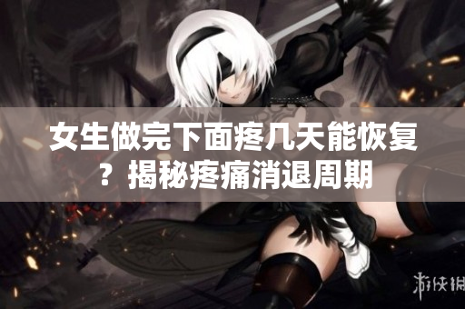 女生做完下面疼幾天能恢復(fù)？揭秘疼痛消退周期