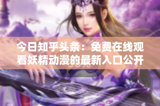 今日知乎頭條：免費(fèi)在線觀看妖精動(dòng)漫的最新入口公開，讓你盡情暢享精彩動(dòng)漫世界