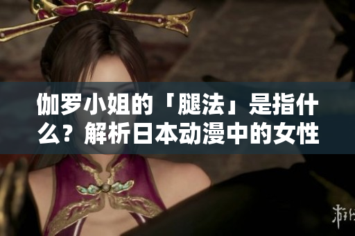 伽羅小姐的「腿法」是指什么？解析日本動漫中的女性角色形象