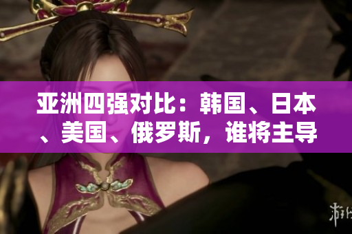 亞洲四強(qiáng)對(duì)比：韓國(guó)、日本、美國(guó)、俄羅斯，誰(shuí)將主導(dǎo)未來(lái)格局？