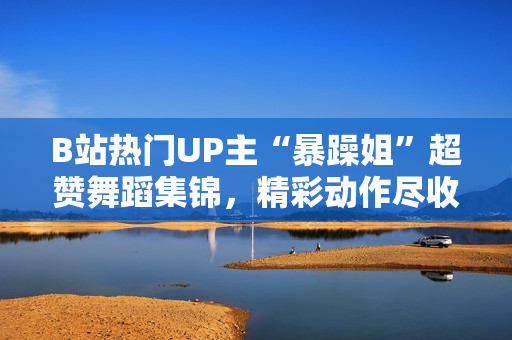 B站熱門UP主“暴躁姐”超贊舞蹈集錦，精彩動作盡收眼底