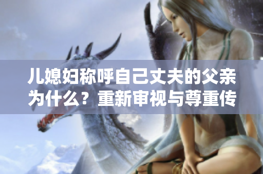 兒媳婦稱呼自己丈夫的父親為什么？重新審視與尊重傳統(tǒng)家庭稱呼的辯證關系