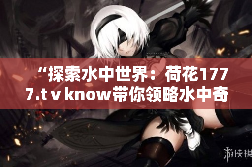 “探索水中世界：荷花1777.tⅴknow帶你領(lǐng)略水中奇觀！”