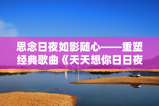 思念日夜如影隨心——重塑經(jīng)典歌曲《天天想你日日夜想你》