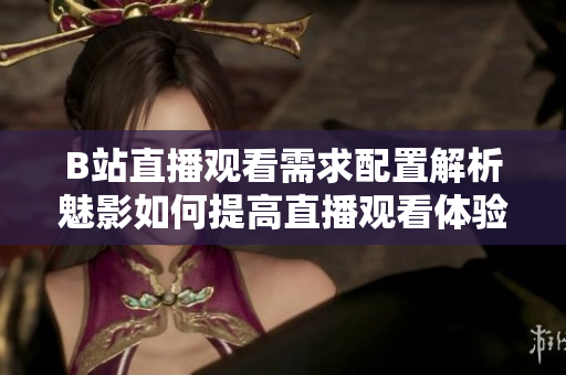 B站直播觀看需求配置解析魅影如何提高直播觀看體驗