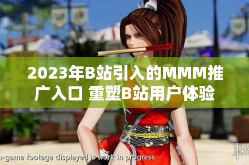 2023年B站引入的MMM推廣入口 重塑B站用戶體驗