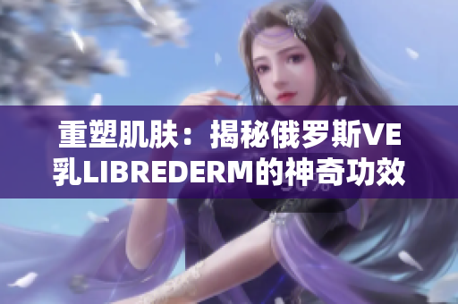 重塑肌膚：揭秘俄羅斯VE乳LIBREDERM的神奇功效