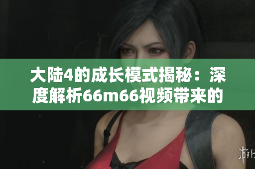 大陸4的成長模式揭秘：深度解析66m66視頻帶來的啟示