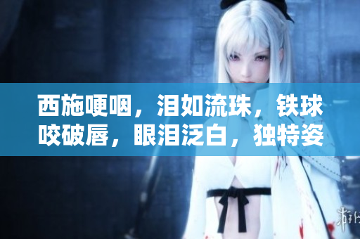 西施哽咽，淚如流珠，鐵球咬破唇，眼淚泛白，獨特姿態(tài)引關(guān)注