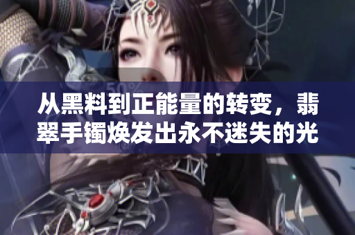從黑料到正能量的轉(zhuǎn)變，翡翠手鐲煥發(fā)出永不迷失的光芒