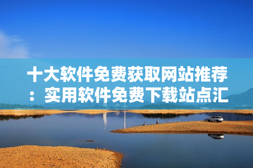十大軟件免費(fèi)獲取網(wǎng)站推薦：實(shí)用軟件免費(fèi)下載站點(diǎn)匯總