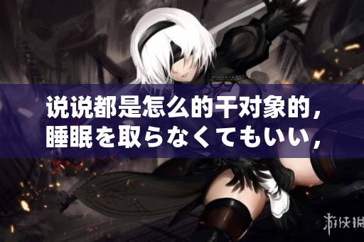 說說都是怎么的干對象的，睡眠を取らなくてもいい，睡覺抓著小雞一晚上會怎樣，睡過年紀(jì)最大的多少歲六十多，水潤緊致銷魂低吟古代，水潤緊致銷魂低吟887