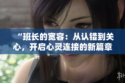 “班長的寬容：從認(rèn)錯到關(guān)心，開啟心靈連接的新篇章”