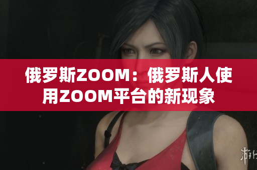 俄羅斯ZOOM：俄羅斯人使用ZOOM平臺的新現(xiàn)象