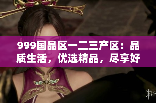 999國品區(qū)一二三產(chǎn)區(qū)：品質(zhì)生活，優(yōu)選精品，盡享好物
