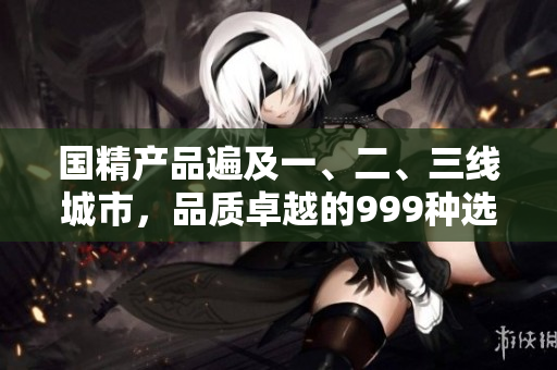 國精產(chǎn)品遍及一、二、三線城市，品質(zhì)卓越的999種選擇