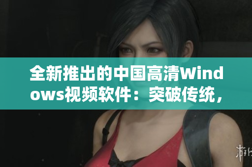 全新推出的中國高清Windows視頻軟件：突破傳統(tǒng)，完美體驗(yàn)
