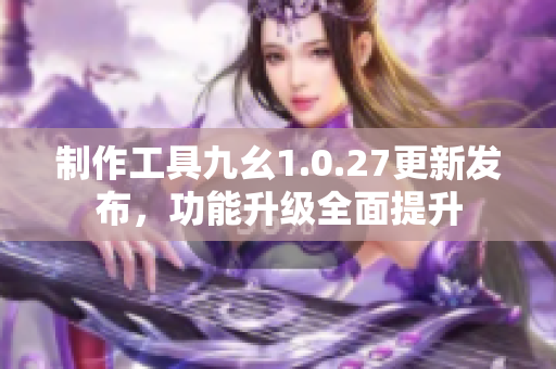 制作工具九幺1.0.27更新發(fā)布，功能升級全面提升