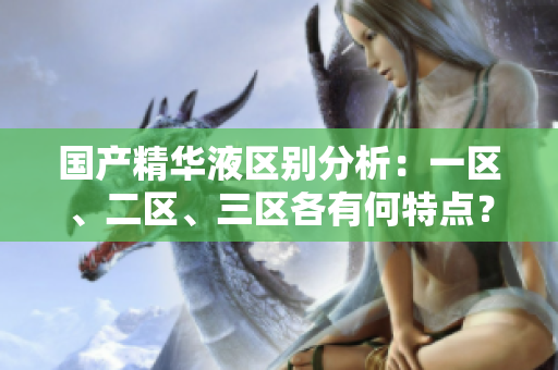 國產(chǎn)精華液區(qū)別分析：一區(qū)、二區(qū)、三區(qū)各有何特點？