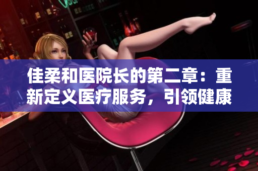 佳柔和醫(yī)院長的第二章：重新定義醫(yī)療服務(wù)，引領(lǐng)健康未來